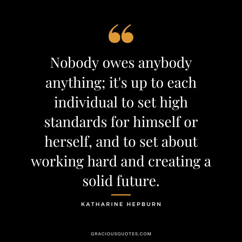 Nobody owes anybody anything; it's up to each individual to set high standards for himself or herself, and to set about working hard and creating a solid future.
