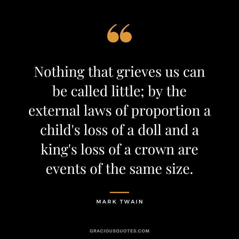 Nothing that grieves us can be called little; by the external laws of proportion a child's loss of a doll and a king's loss of a crown are events of the same size. - Mark Twain