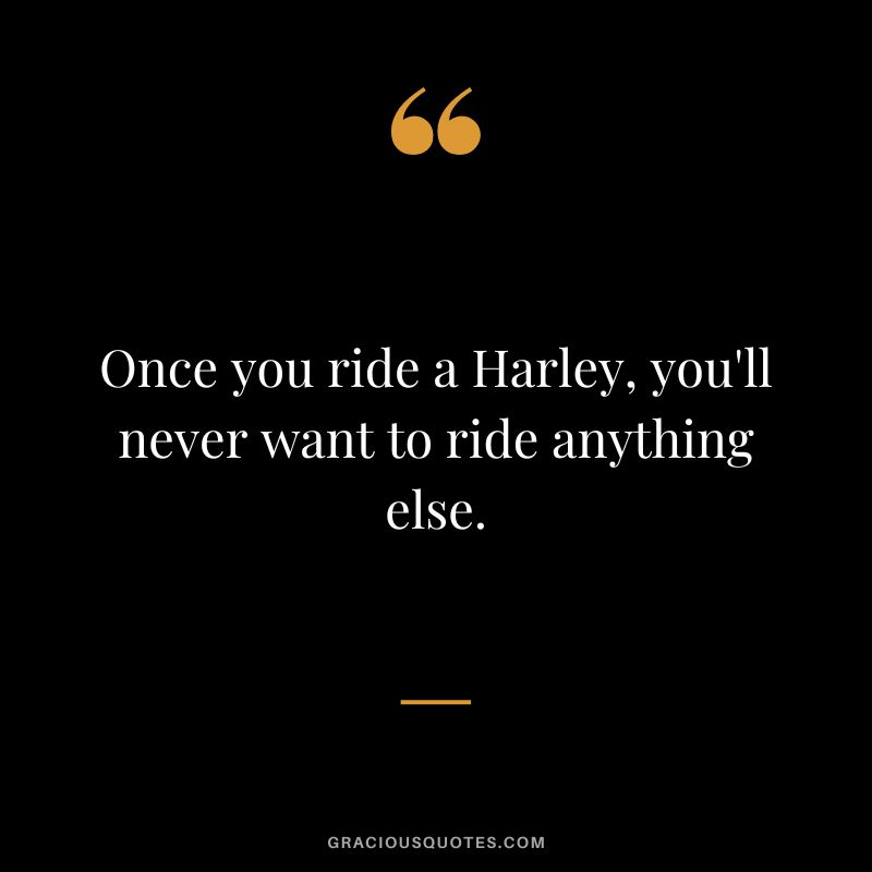 Once you ride a Harley, you'll never want to ride anything else.