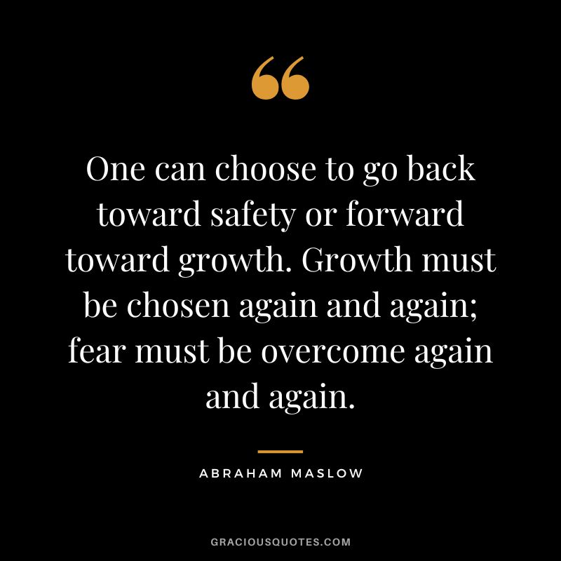 One can choose to go back toward safety or forward toward growth. Growth must be chosen again and again; fear must be overcome again and again. - Abraham Maslow