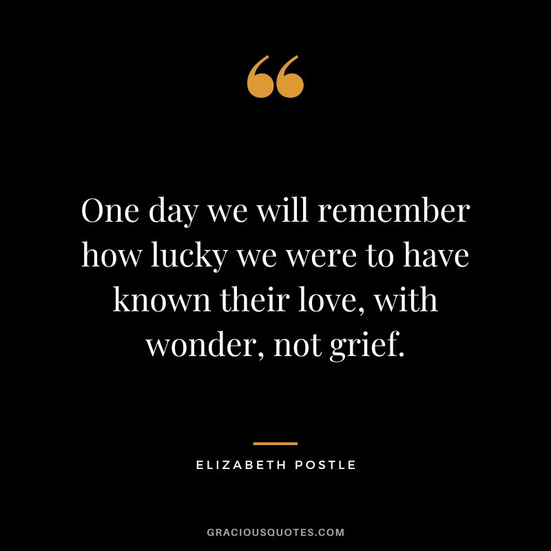 One day we will remember how lucky we were to have known their love, with wonder, not grief. - Elizabeth Postle