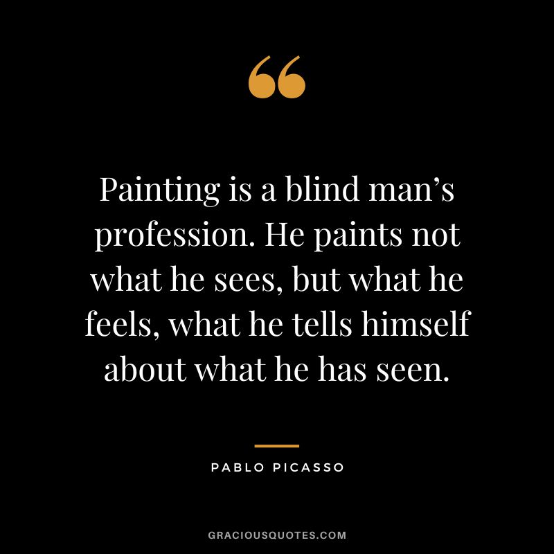 Painting is a blind man’s profession. He paints not what he sees, but what he feels, what he tells himself about what he has seen. - Pablo Picasso