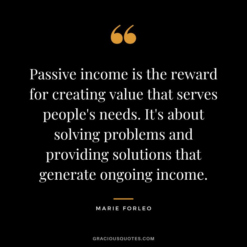 Passive income is the reward for creating value that serves people's needs. It's about solving problems and providing solutions that generate ongoing income. - Marie Forleo