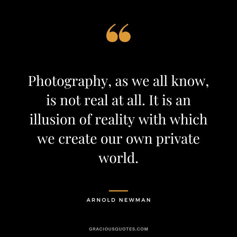 Photography, as we all know, is not real at all. It is an illusion of reality with which we create our own private world. - Arnold Newman