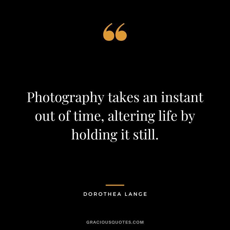 Photography takes an instant out of time, altering life by holding it still. - Dorothea Lange