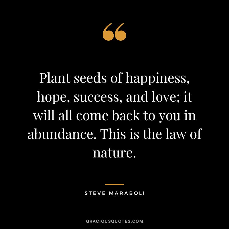 Plant seeds of happiness, hope, success, and love; it will all come back to you in abundance. This is the law of nature. ― Steve Maraboli
