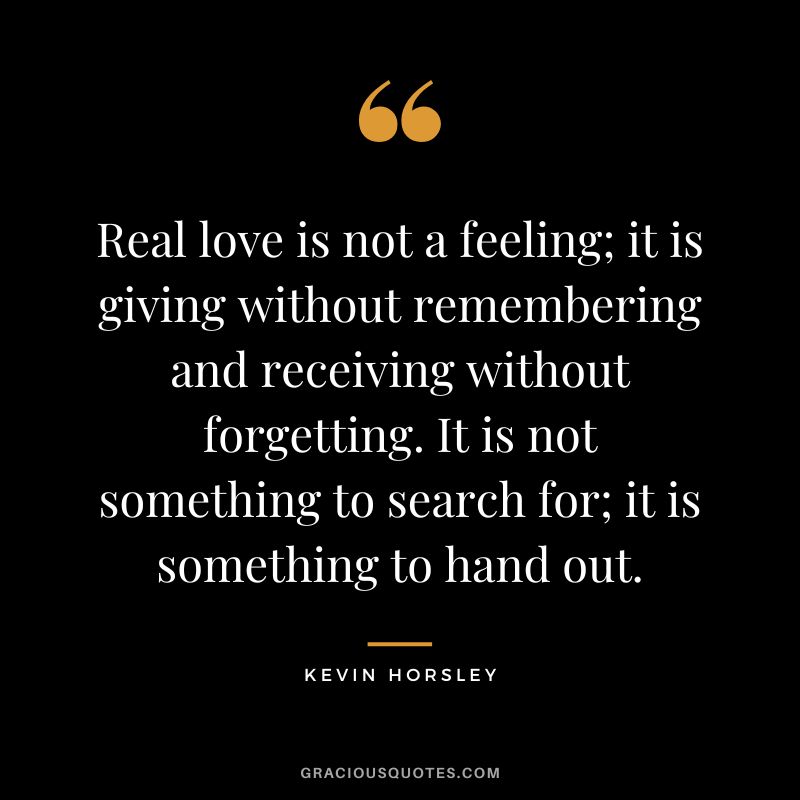 Real love is not a feeling; it is giving without remembering and receiving without forgetting. It is not something to search for; it is something to hand out. - Kevin Horsley