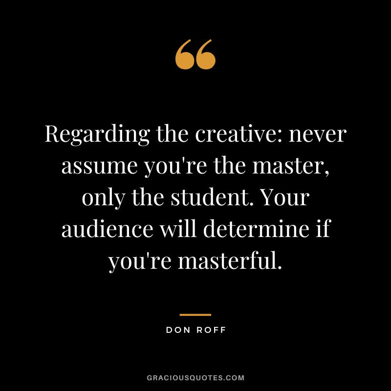 Regarding the creative never assume you're the master, only the student. Your audience will determine if you're masterful. - Don Roff
