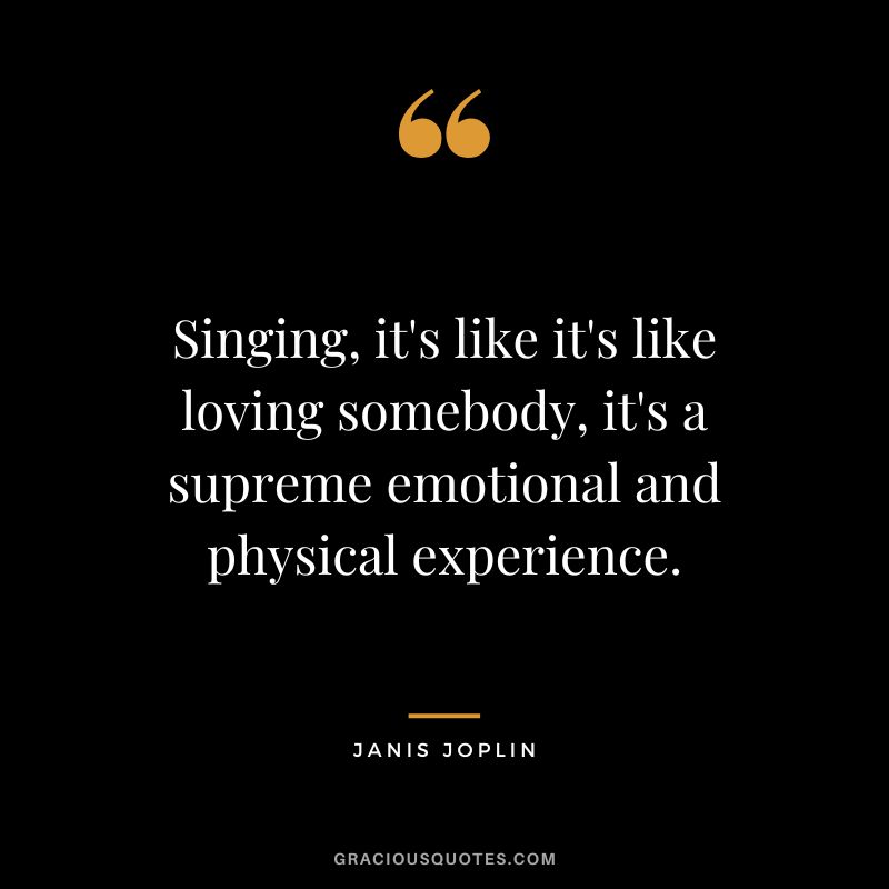 Singing, it's like it's like loving somebody, it's a supreme emotional and physical experience.