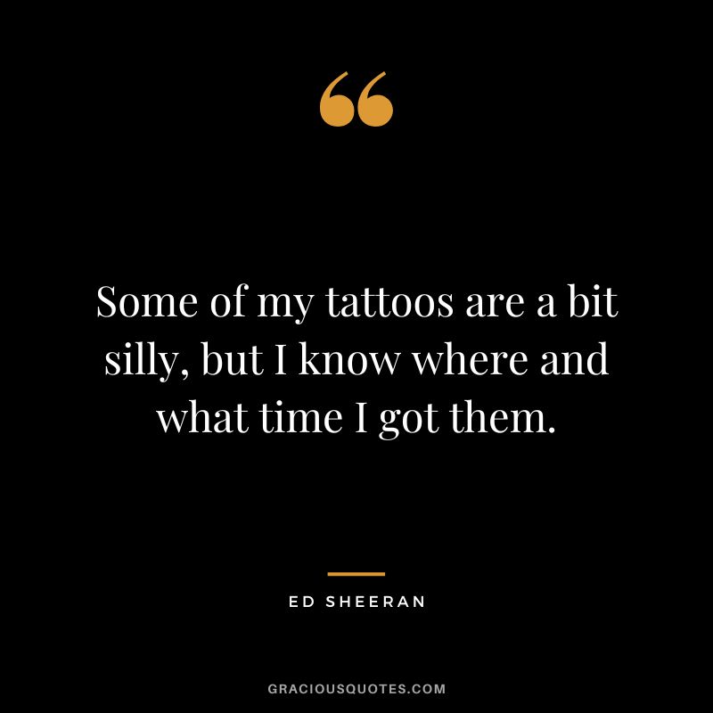 Some of my tattoos are a bit silly, but I know where and what time I got them. – Ed Sheeran