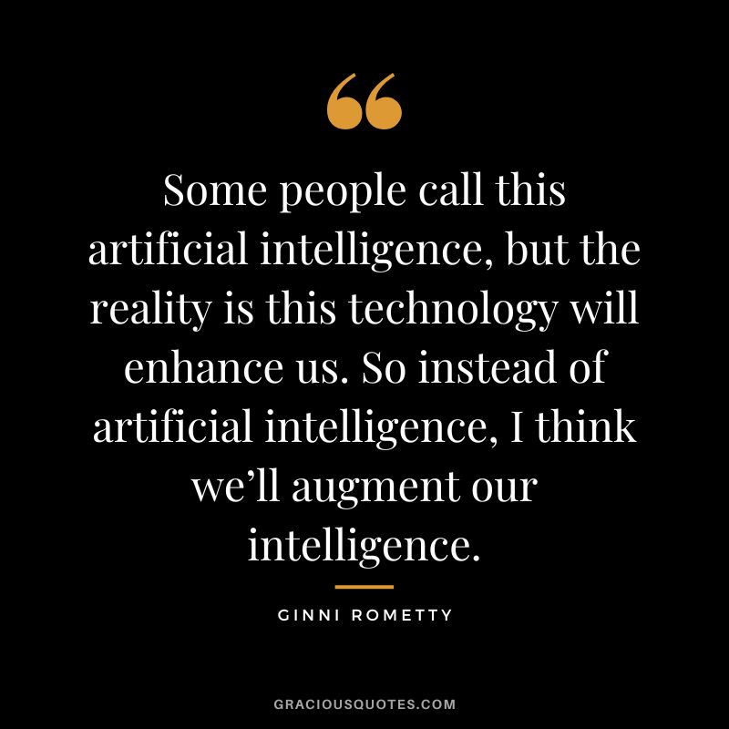 Some people call this artificial intelligence, but the reality is this technology will enhance us. So instead of artificial intelligence, I think we’ll augment our intelligence. - Ginni Rometty