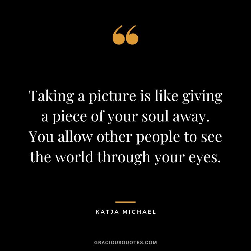 Taking a picture is like giving a piece of your soul away. You allow other people to see the world through your eyes. - Katja Michael