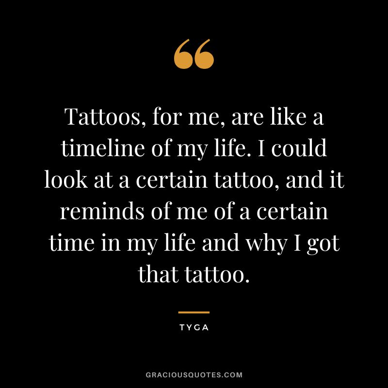 Tattoos, for me, are like a timeline of my life. I could look at a certain tattoo, and it reminds of me of a certain time in my life and why I got that tattoo. – Tyga