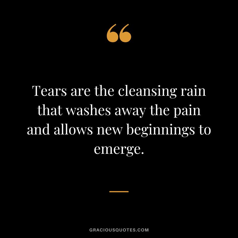Tears are the cleansing rain that washes away the pain and allows new beginnings to emerge.