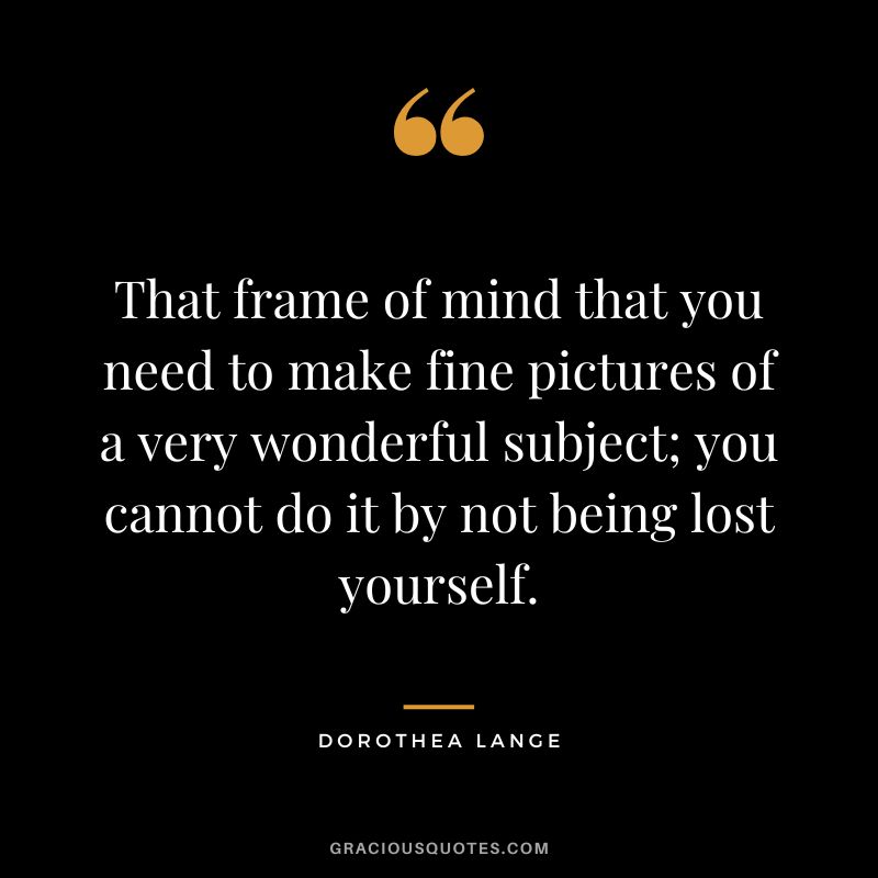 That frame of mind that you need to make fine pictures of a very wonderful subject; you cannot do it by not being lost yourself. - Dorothea Lange