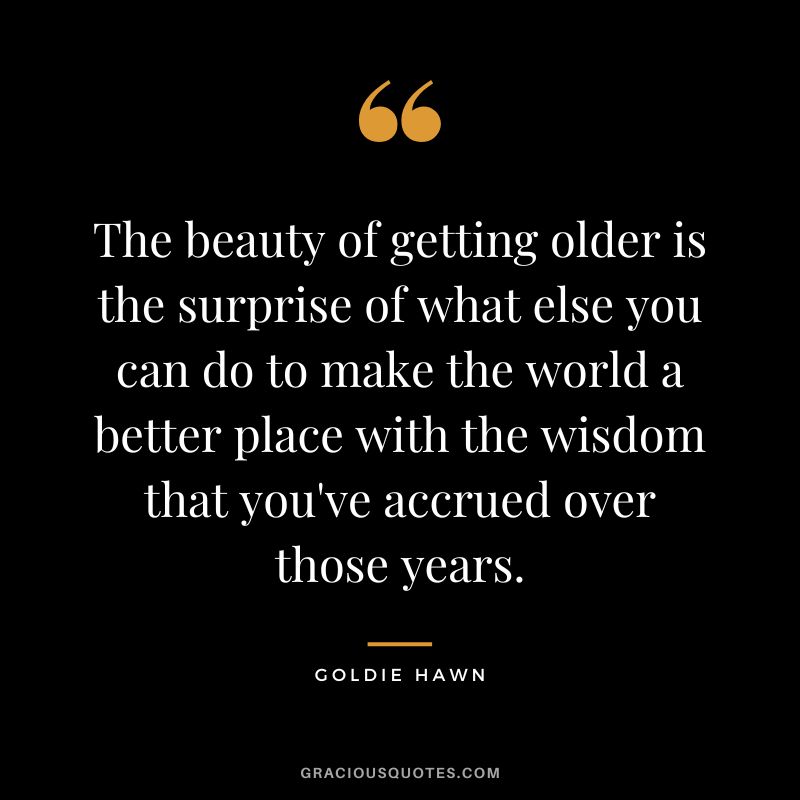 The beauty of getting older is the surprise of what else you can do to make the world a better place with the wisdom that you've accrued over those years.