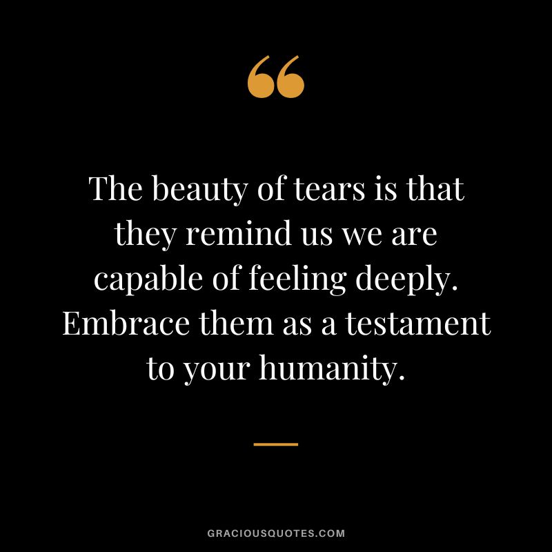The beauty of tears is that they remind us we are capable of feeling deeply. Embrace them as a testament to your humanity.