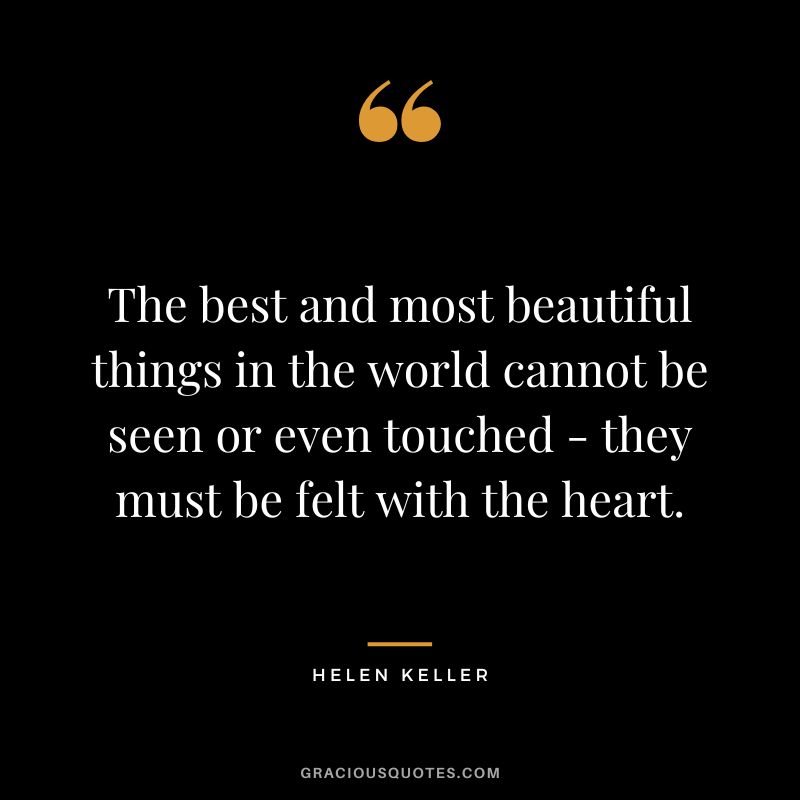 The best and most beautiful things in the world cannot be seen or even touched - they must be felt with the heart. - Helen Keller
