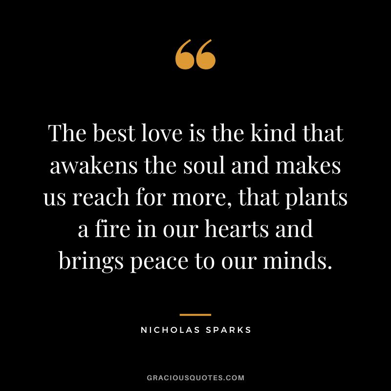 The best love is the kind that awakens the soul and makes us reach for more, that plants a fire in our hearts and brings peace to our minds. - Nicholas Sparks