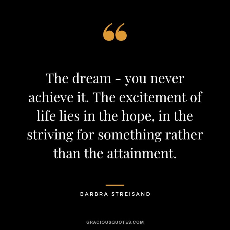 The dream - you never achieve it. The excitement of life lies in the hope, in the striving for something rather than the attainment.