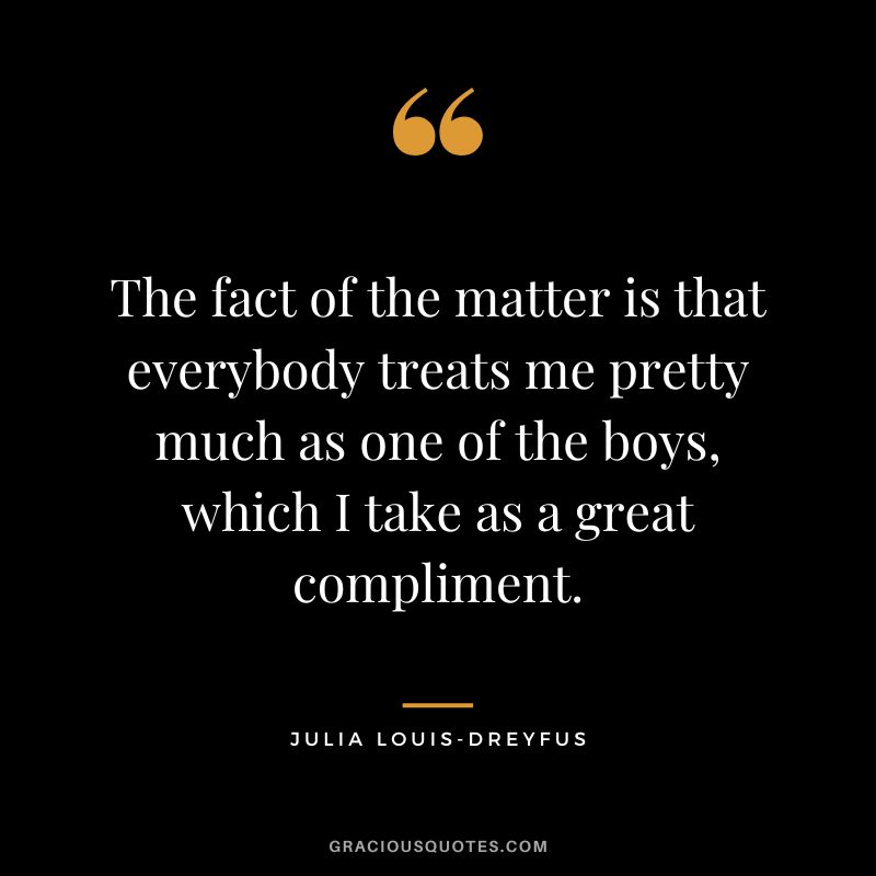 The fact of the matter is that everybody treats me pretty much as one of the boys, which I take as a great compliment.