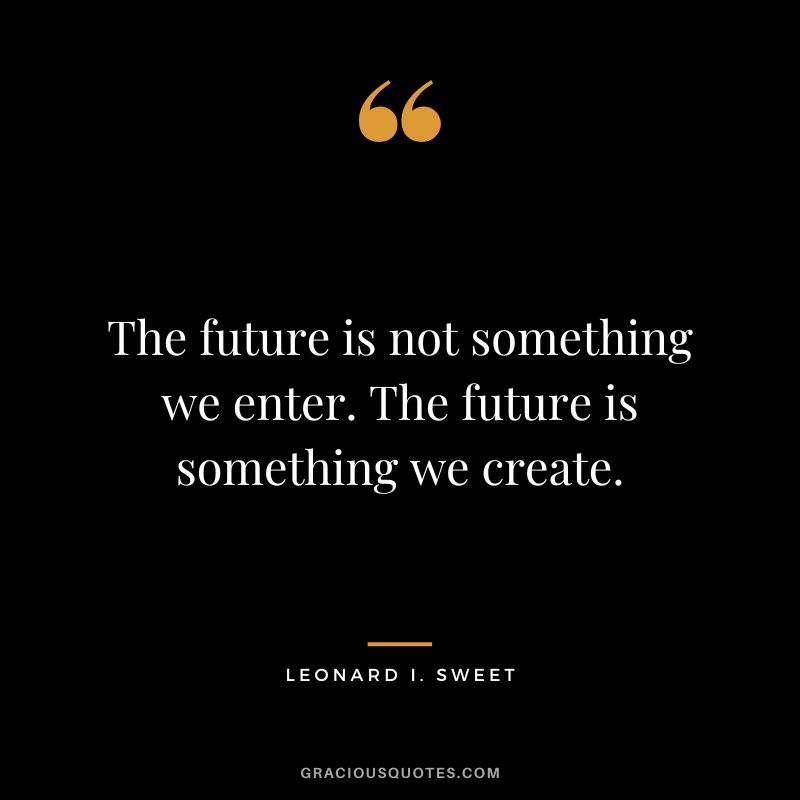 The future is not something we enter. The future is something we create. - Lenoard I. Sweet