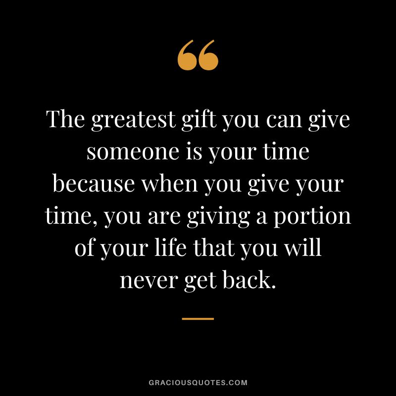 The greatest gift you can give someone is your time because when you give your time, you are giving a portion of your life that you will never get back.