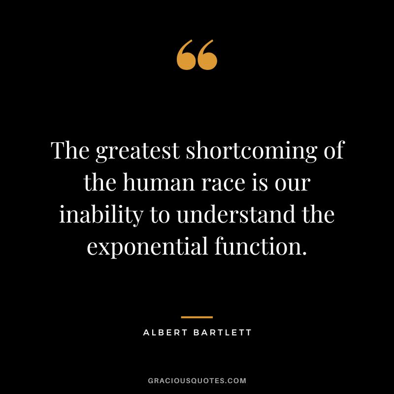 The greatest shortcoming of the human race is our inability to understand the exponential function. - Albert Bartlett