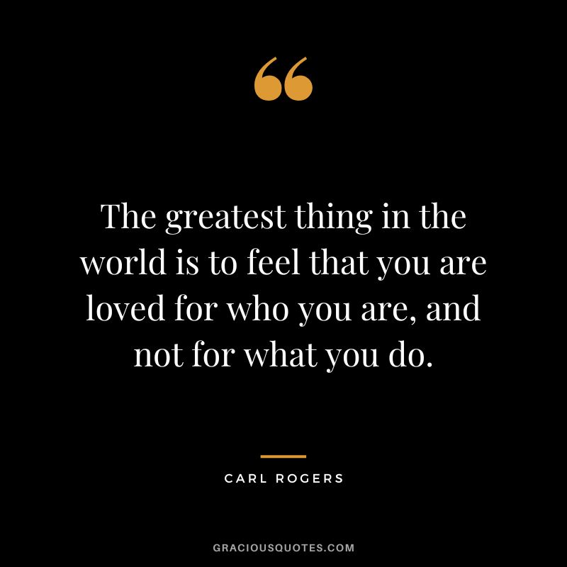 The greatest thing in the world is to feel that you are loved for who you are, and not for what you do. - Carl Rogers
