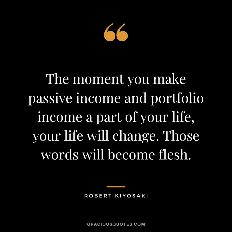 The moment you make passive income and portfolio income a part of your life, your life will change. Those words will become flesh. - Robert Kiyosaki
