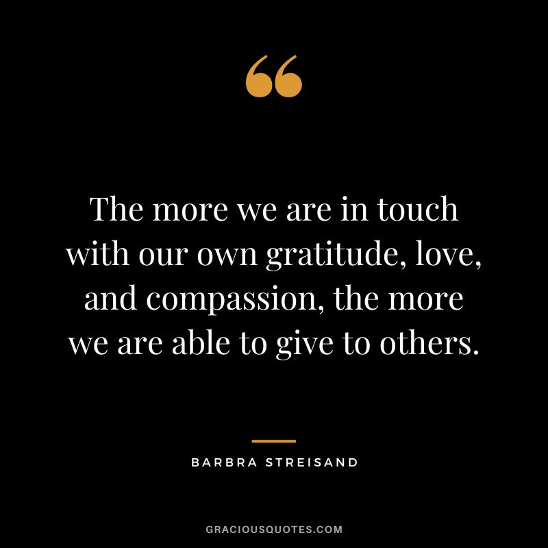 The more we are in touch with our own gratitude, love, and compassion, the more we are able to give to others.