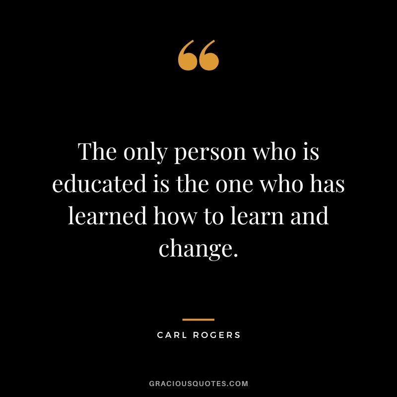 The only person who is educated is the one who has learned how to learn and change. - Carl Rogers