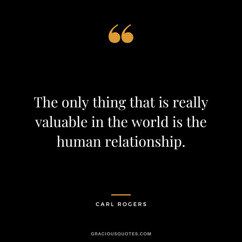 The only thing that is really valuable in the world is the human relationship. - Carl Rogers
