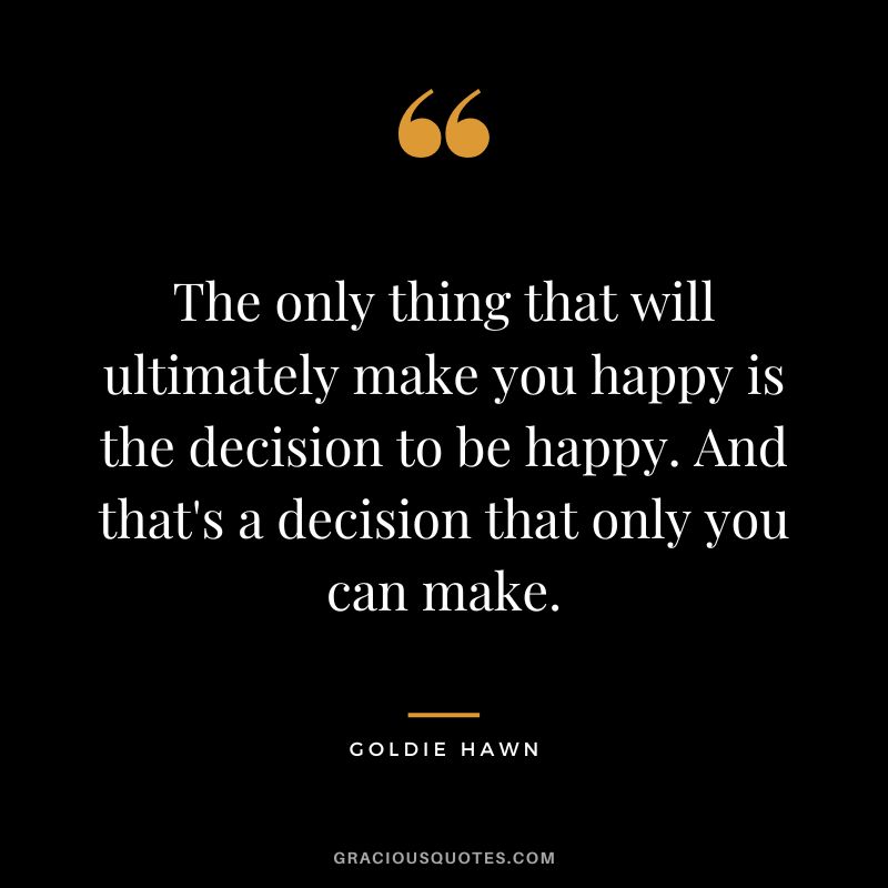 The only thing that will ultimately make you happy is the decision to be happy. And that's a decision that only you can make.