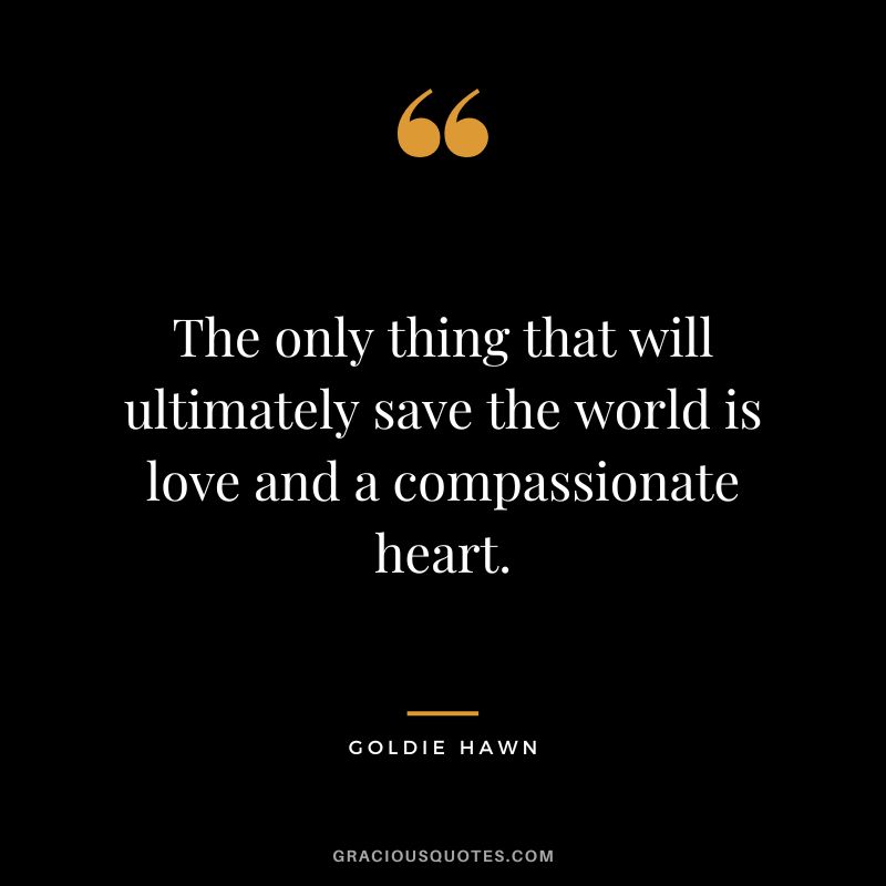 The only thing that will ultimately save the world is love and a compassionate heart.