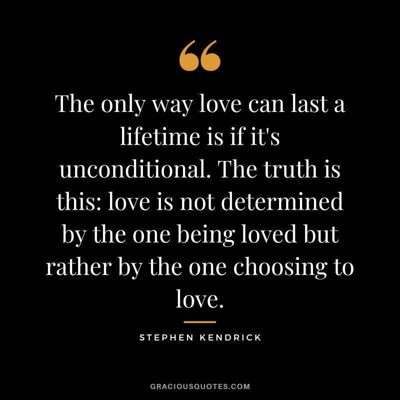 The only way love can last a lifetime is if it's unconditional. The truth is this love is not determined by the one being loved but rather by the one choosing to love. ― Stephen Kendrick
