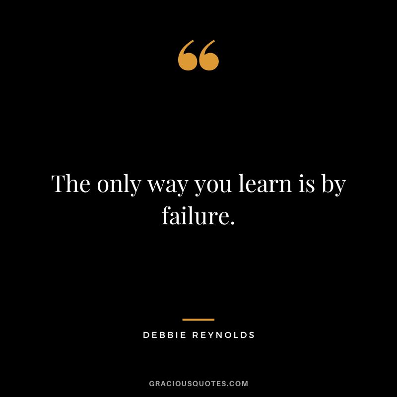 The only way you learn is by failure.