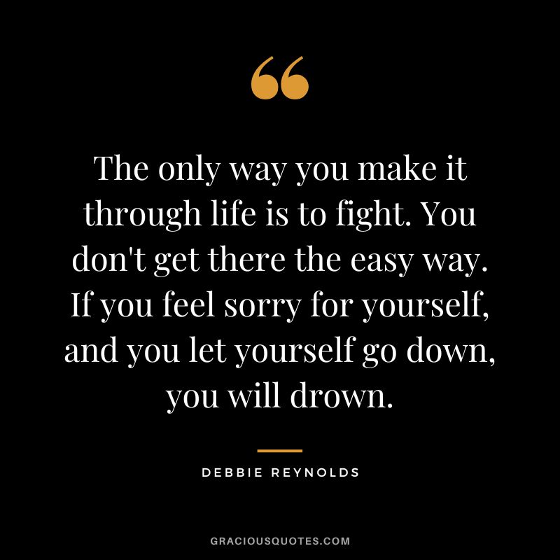 The only way you make it through life is to fight. You don't get there the easy way. If you feel sorry for yourself, and you let yourself go down, you will drown.