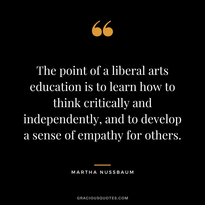 The point of a liberal arts education is to learn how to think critically and independently, and to develop a sense of empathy for others.