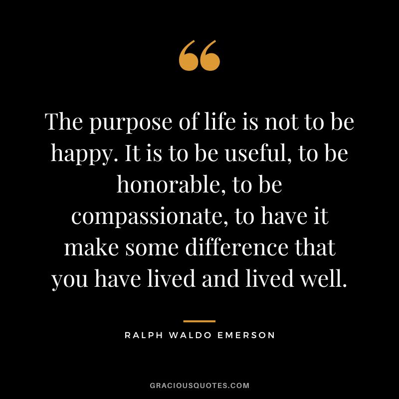 The purpose of life is not to be happy. It is to be useful, to be honorable, to be compassionate, to have it make some difference that you have lived and lived well. - Ralph Waldo Emerson