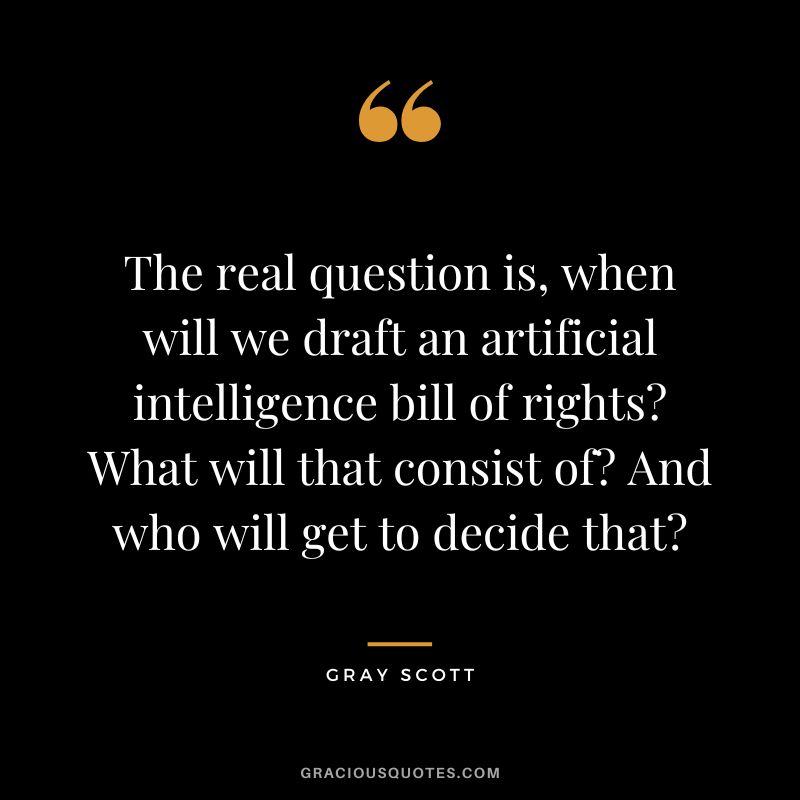 The real question is, when will we draft an artificial intelligence bill of rights? What will that consist of? And who will get to decide that? - Gray Scott