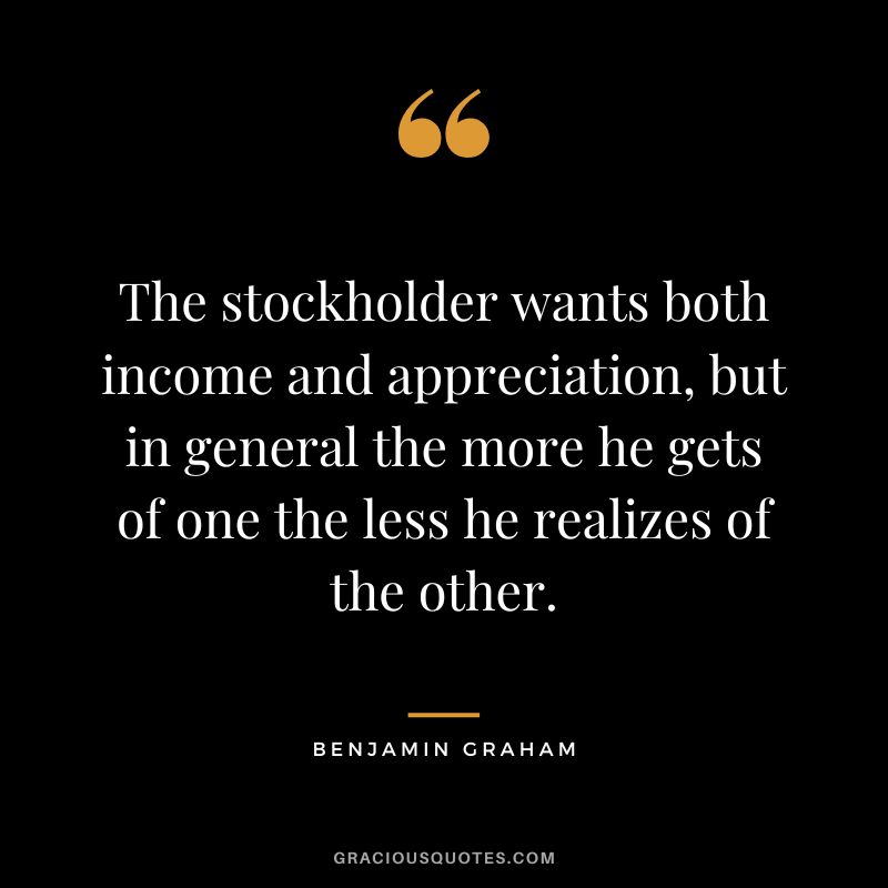 The stockholder wants both income and appreciation, but in general the more he gets of one the less he realizes of the other. - Benjamin Graham