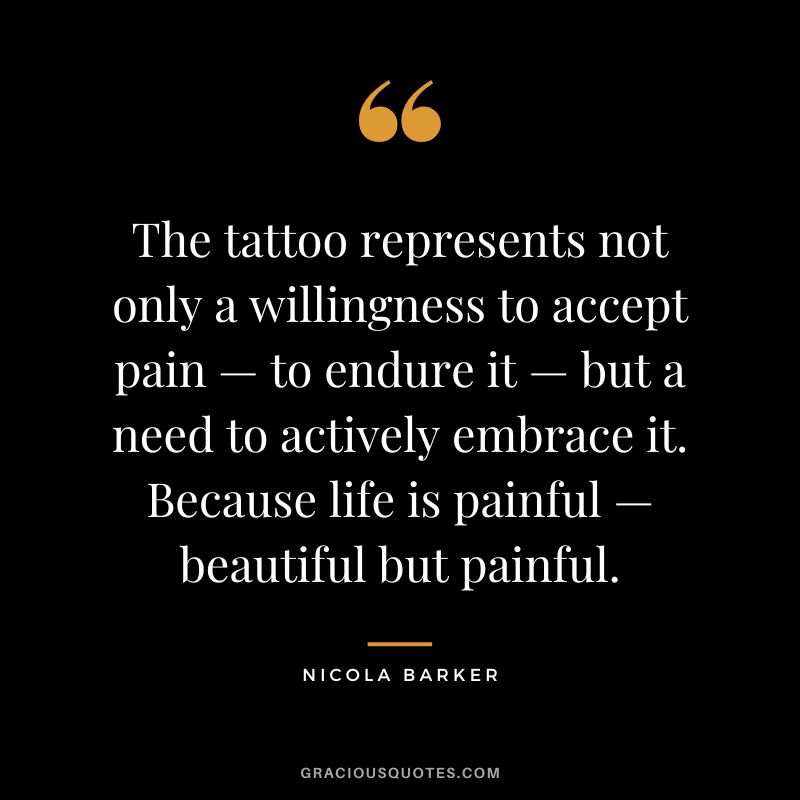 The tattoo represents not only a willingness to accept pain — to endure it — but a need to actively embrace it. Because life is painful — beautiful but painful. — Nicola Barker