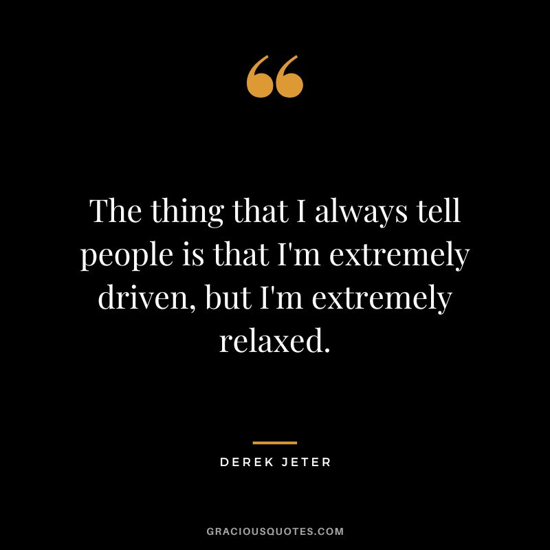 The thing that I always tell people is that I'm extremely driven, but I'm extremely relaxed.
