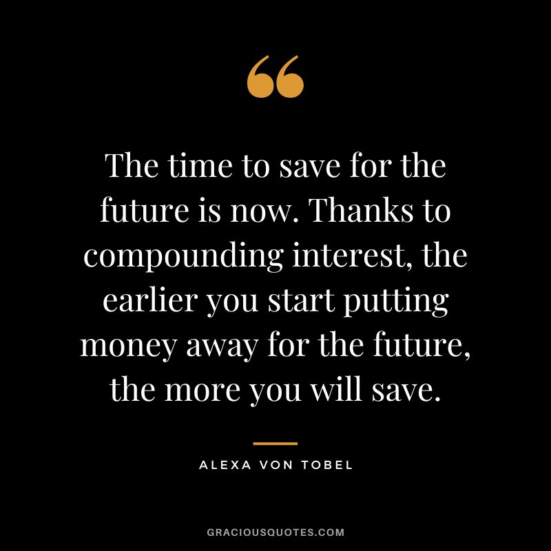 The time to save for the future is now. Thanks to compounding interest, the earlier you start putting money away for the future, the more you will save. - Alexa Von Tobel