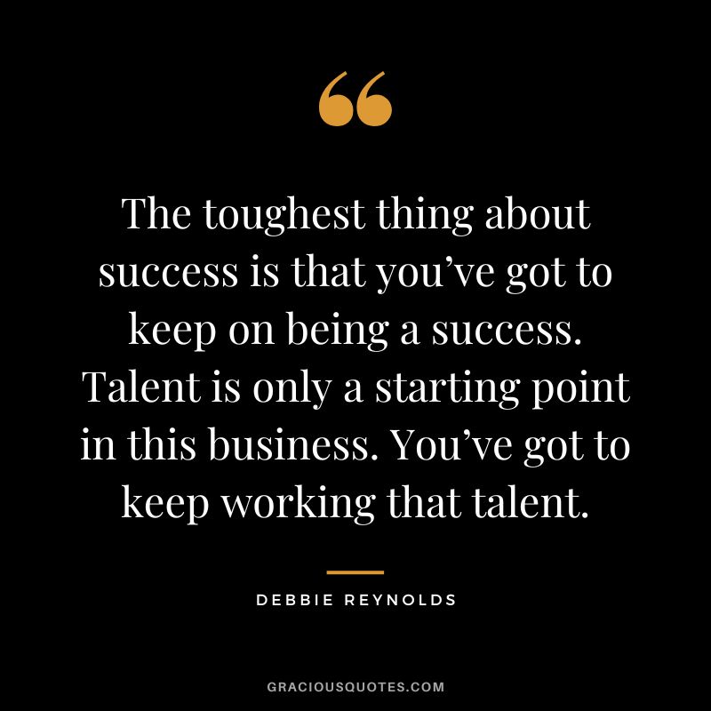 The toughest thing about success is that you’ve got to keep on being a success. Talent is only a starting point in this business. You’ve got to keep working that talent.