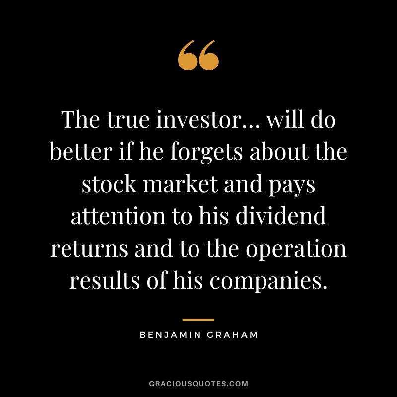The true investor… will do better if he forgets about the stock market and pays attention to his dividend returns and to the operation results of his companies. - Benjamin Graham