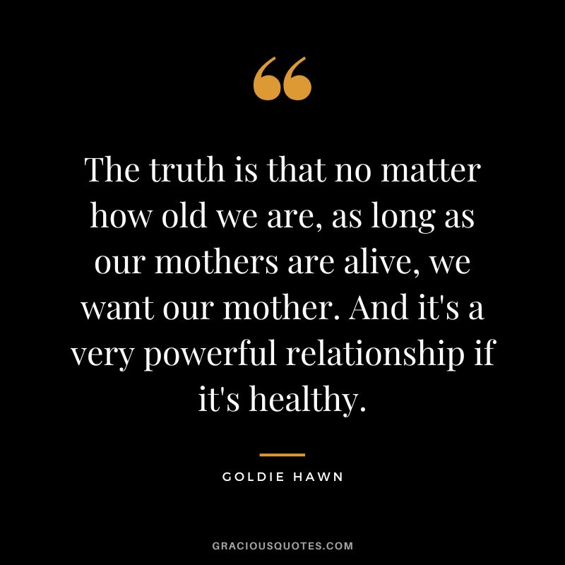 The truth is that no matter how old we are, as long as our mothers are alive, we want our mother. And it's a very powerful relationship if it's healthy.