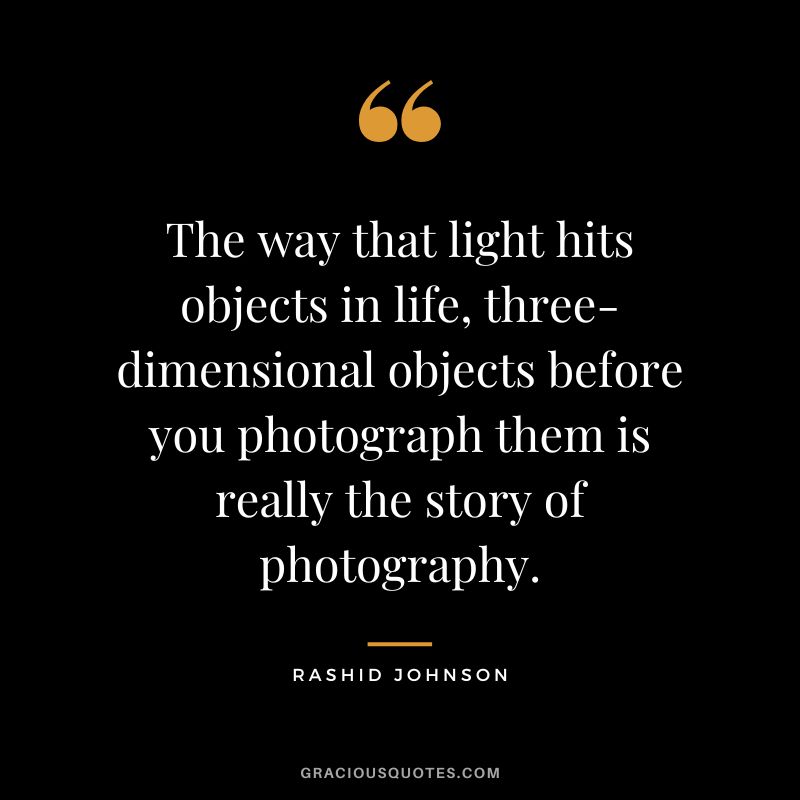 The way that light hits objects in life, three-dimensional objects before you photograph them is really the story of photography. - Rashid Johnson