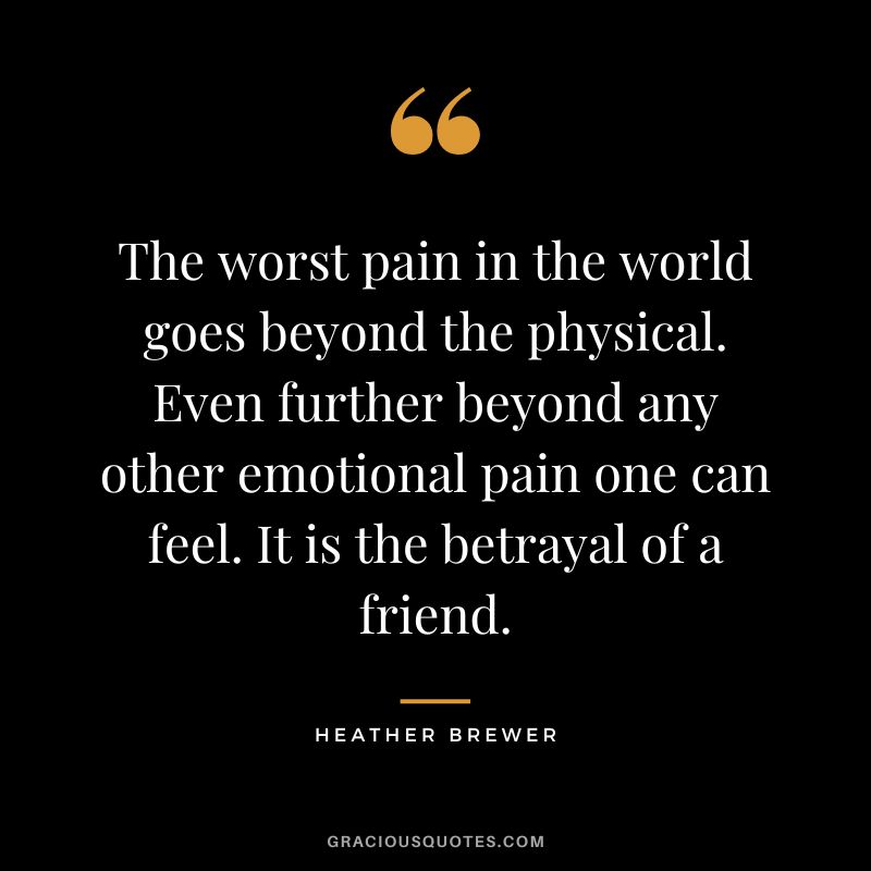 The worst pain in the world goes beyond the physical. Even further beyond any other emotional pain one can feel. It is the betrayal of a friend.